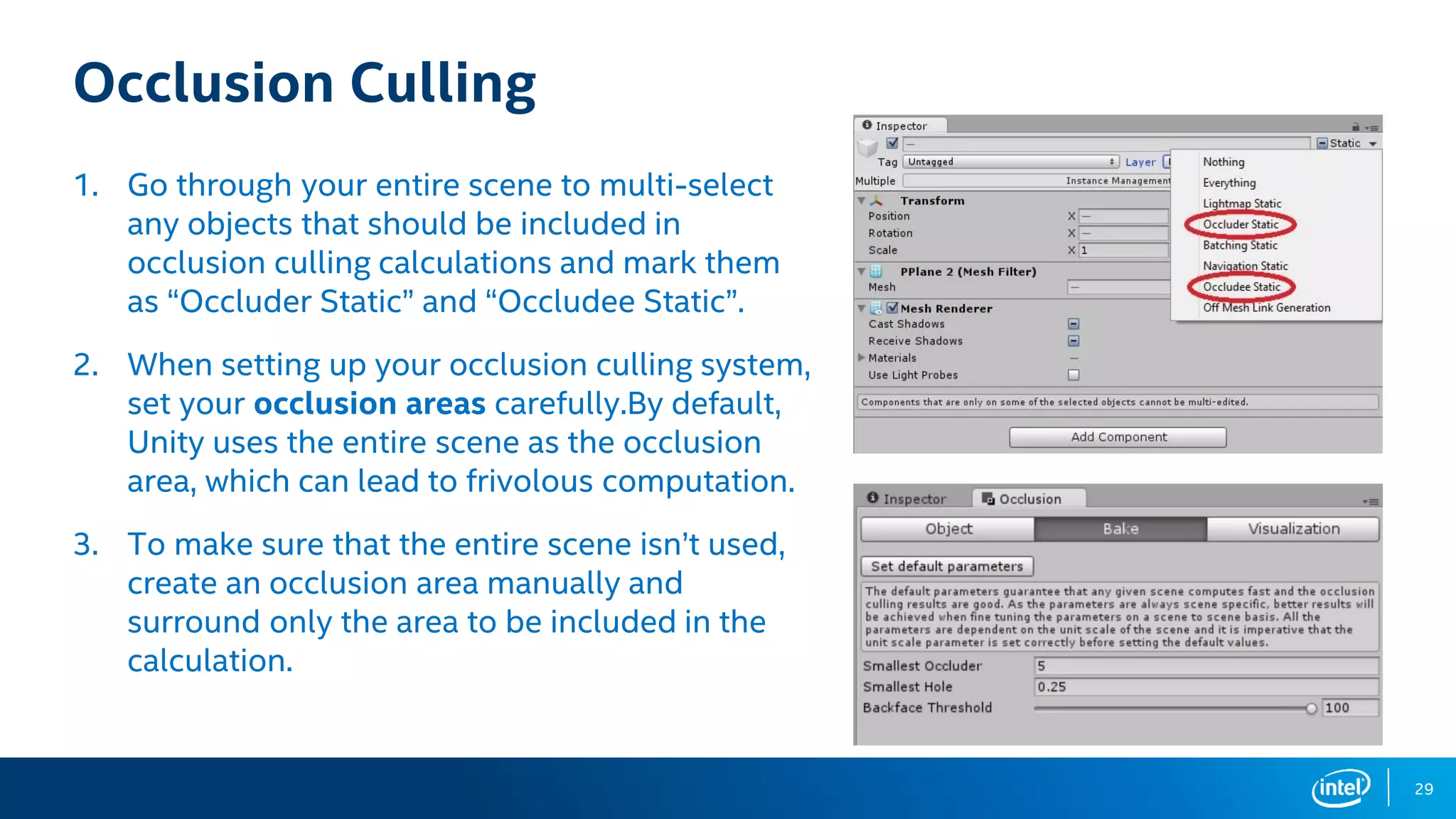 29
Occlusion Culling
1. Go through your entire scene to multi-select
any objects that should be included in
occlusion culling calculations and mark them
as “Occluder Static” and “Occludee Static”.
2. When setting up your occlusion culling system,
set your occlusion areas carefully.By default,
Unity uses the entire scene as the occlusion
area, which can lead to frivolous computation.
3. To make sure that the entire scene isn’t used,
create an occlusion area manually and
surround only the area to be included in the
calculation.
 
