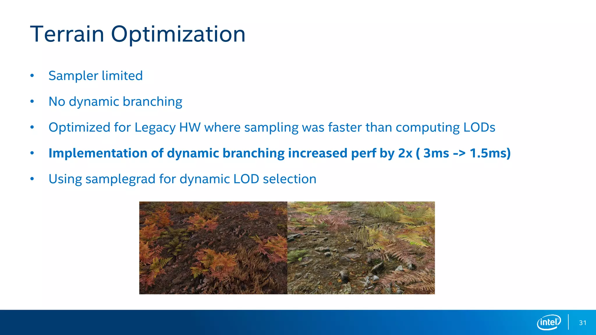 31
Terrain Optimization
• Sampler limited
• No dynamic branching
• Optimized for Legacy HW where sampling was faster than computing LODs
• Implementation of dynamic branching increased perf by 2x ( 3ms -> 1.5ms)
• Using samplegrad for dynamic LOD selection
 