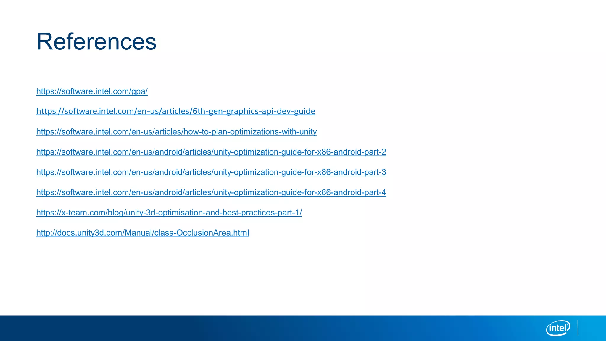 References
https://software.intel.com/gpa/
https://software.intel.com/en-us/articles/6th-gen-graphics-api-dev-guide
https://software.intel.com/en-us/articles/how-to-plan-optimizations-with-unity
https://software.intel.com/en-us/android/articles/unity-optimization-guide-for-x86-android-part-2
https://software.intel.com/en-us/android/articles/unity-optimization-guide-for-x86-android-part-3
https://software.intel.com/en-us/android/articles/unity-optimization-guide-for-x86-android-part-4
https://x-team.com/blog/unity-3d-optimisation-and-best-practices-part-1/
http://docs.unity3d.com/Manual/class-OcclusionArea.html
 