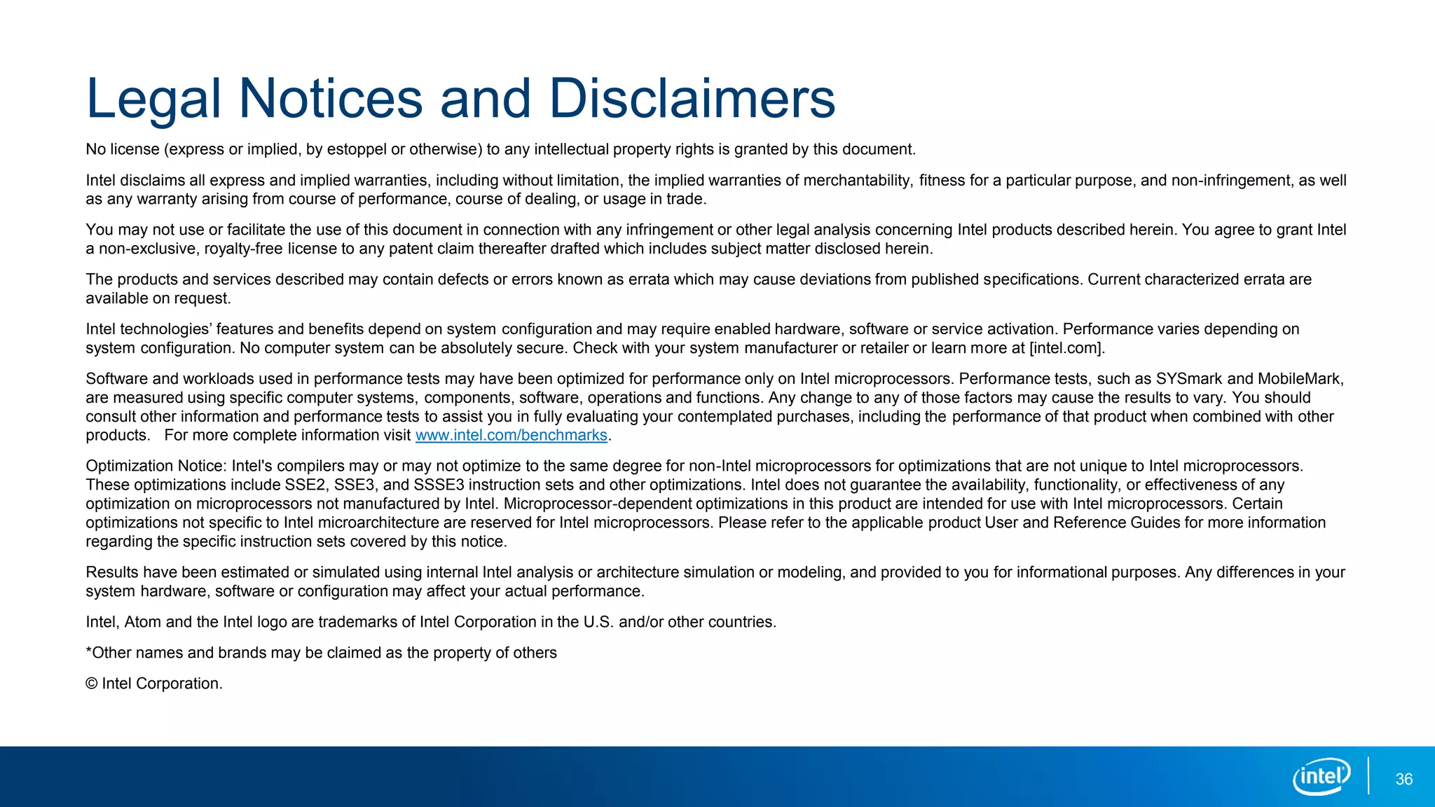 Legal Notices and Disclaimers
No license (express or implied, by estoppel or otherwise) to any intellectual property rights is granted by this document.
Intel disclaims all express and implied warranties, including without limitation, the implied warranties of merchantability, fitness for a particular purpose, and non-infringement, as well
as any warranty arising from course of performance, course of dealing, or usage in trade.
You may not use or facilitate the use of this document in connection with any infringement or other legal analysis concerning Intel products described herein. You agree to grant Intel
a non-exclusive, royalty-free license to any patent claim thereafter drafted which includes subject matter disclosed herein.
The products and services described may contain defects or errors known as errata which may cause deviations from published specifications. Current characterized errata are
available on request.
Intel technologies’ features and benefits depend on system configuration and may require enabled hardware, software or service activation. Performance varies depending on
system configuration. No computer system can be absolutely secure. Check with your system manufacturer or retailer or learn more at [intel.com].
Software and workloads used in performance tests may have been optimized for performance only on Intel microprocessors. Performance tests, such as SYSmark and MobileMark,
are measured using specific computer systems, components, software, operations and functions. Any change to any of those factors may cause the results to vary. You should
consult other information and performance tests to assist you in fully evaluating your contemplated purchases, including the performance of that product when combined with other
products. For more complete information visit www.intel.com/benchmarks.
Optimization Notice: Intel's compilers may or may not optimize to the same degree for non-Intel microprocessors for optimizations that are not unique to Intel microprocessors.
These optimizations include SSE2, SSE3, and SSSE3 instruction sets and other optimizations. Intel does not guarantee the availability, functionality, or effectiveness of any
optimization on microprocessors not manufactured by Intel. Microprocessor-dependent optimizations in this product are intended for use with Intel microprocessors. Certain
optimizations not specific to Intel microarchitecture are reserved for Intel microprocessors. Please refer to the applicable product User and Reference Guides for more information
regarding the specific instruction sets covered by this notice.
Results have been estimated or simulated using internal Intel analysis or architecture simulation or modeling, and provided to you for informational purposes. Any differences in your
system hardware, software or configuration may affect your actual performance.
Intel, Atom and the Intel logo are trademarks of Intel Corporation in the U.S. and/or other countries.
*Other names and brands may be claimed as the property of others
© Intel Corporation.
36
 