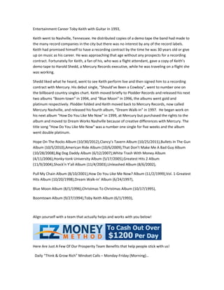 Entertainment Career Toby Keith with Guitar In 1993,

Keith went to Nashville, Tennessee. He distributed copies of a demo tape the band had made to
the many record companies in the city but there was no interest by any of the record labels.
Keith had promised himself to have a recording contract by the time he was 30 years old or give
up on music as his career. He was approaching that age without any prospects for a recording
contract. Fortunately for Keith, a fan of his, who was a flight attendant, gave a copy of Keith’s
demo tape to Harold Shedd, a Mercury Records executive, while he was traveling on a flight she
was working.

Shedd liked what he heard, went to see Keith perform live and then signed him to a recording
contract with Mercury. His debut single, “Should’ve Been a Cowboy”, went to number one on
the billboard country singles chart. Keith moved briefly to Plodder Records and released his next
two albums “Boom-town” in 1994, and “Blue Moon” in 1996, the albums went gold and
platinum respectively. Plodder folded and Keith moved back to Mercury Records, now called
Mercury Nashville, and released his fourth album, “Dream Walk-in” in 1997. He began work on
his next album “How Do You Like Me Now” in 1999, at Mercury but purchased the rights to the
album and moved to Dream Works Nashville because of creative differences with Mercury. The
title song “How Do You Like Me Now” was a number one single for five weeks and the album
went double platinum.

Hope On The Rocks Album (10/30/2012),Clancy’s Tavern Album (10/25/2011),Bullets In The Gun
Album (10/5/2010),American Ride Album (10/6/2009),That Don’t Make Me A Bad Guy Album
(10/28/2008),Big Dog Daddy Album (6/12/2007),White Trash With Money Album
(4/11/2006),Honky-tonk University Album (5/17/2005),Greatest Hits 2 Album
(11/9/2004),Shock’n Y’all Album (11/4/2003),Unleashed Album (8/6/2002),

Pull My Chain Album (8/10/2001),How Do You Like Me Now? Album (11/2/1999),Vol. 1-Greatest
Hits Album (10/20/1998),Dream Walk-in’ Album (6/24/1997),

Blue Moon Album (8/1/1996),Christmas To Christmas Album (10/17/1995),

Boomtown Album (9/27/1994),Toby Keith Album (6/1/1993),



Align yourself with a team that actually helps and works with you below!




Here Are Just A Few Of Our Prosperity Team Benefits that help people stick with us!

 Daily “Think & Grow Rich” Mindset Calls – Monday-Friday (Morning)…
 