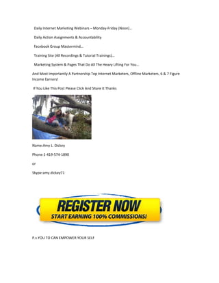 Daily Internet Marketing Webinars – Monday-Friday (Noon)…

 Daily Action Assignments & Accountability

 Facebook Group Mastermind…

 Training Site (All Recordings & Tutorial Trainings)…

 Marketing System & Pages That Do All The Heavy Lifting For You…

And Most Importantly A Partnership Top Internet Marketers, Offline Marketers, 6 & 7 Figure
Income Earners!

If You Like This Post Please Click And Share It Thanks




Name:Amy L. Dickey

Phone:1-419-574-1890

or

Skype:amy.dickey71




P.s.YOU TO CAN EMPOWER YOUR SELF
 