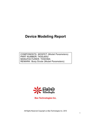 Device Modeling Report

COMPONENTS: MOSFET (Model Parameters)
PART NUMBER: TK50J60U
MANUFACTURER: TOSHIBA
REMARK: Body Diode (Model Parameters)

Bee Technologies Inc.

All Rights Reserved Copyright (c) Bee Technologies Inc. 2010
1

 