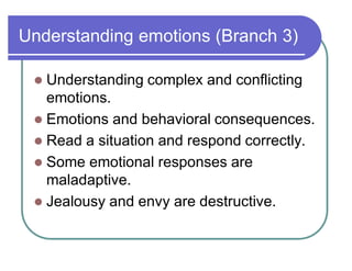 Understanding emotions (Branch 3)
 Understanding complex and conflicting
emotions.
 Emotions and behavioral consequences.
 Read a situation and respond correctly.
 Some emotional responses are
maladaptive.
 Jealousy and envy are destructive.
 