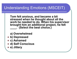 Understanding Emotions (MSCEIT)
Tom felt anxious, and became a bit
stressed when he thought about all the
work he needed to do. When his supervisor
brought him an additional project, he felt
____. (Select the best choice.)
a) Overwhelmed
 b) Depressed
 c) Ashamed
 d) Self Conscious
 e) Jittery
 