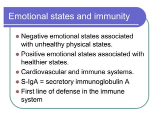 Emotional states and immunity
 Negative emotional states associated
with unhealthy physical states.
 Positive emotional states associated with
healthier states.
 Cardiovascular and immune systems.
 S-IgA = secretory immunoglobulin A
 First line of defense in the immune
system
 