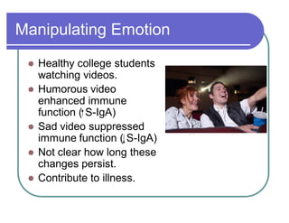 Manipulating Emotion
 Healthy college students
watching videos.
 Humorous video
enhanced immune
function ( S-IgA)
 Sad video suppressed
immune function ( S-IgA)
 Not clear how long these
changes persist.
 Contribute to illness.
 