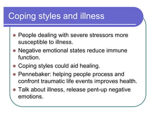 Coping styles and illness
 People dealing with severe stressors more
susceptible to illness.
 Negative emotional states reduce immune
function.
 Coping styles could aid healing.
 Pennebaker: helping people process and
confront traumatic life events improves health.
 Talk about illness, release pent-up negative
emotions.
 