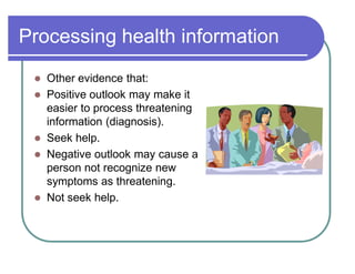 Processing health information
 Other evidence that:
 Positive outlook may make it
easier to process threatening
information (diagnosis).
 Seek help.
 Negative outlook may cause a
person not recognize new
symptoms as threatening.
 Not seek help.
 
