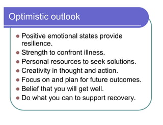 Optimistic outlook
 Positive emotional states provide
resilience.
 Strength to confront illness.
 Personal resources to seek solutions.
 Creativity in thought and action.
 Focus on and plan for future outcomes.
 Belief that you will get well.
 Do what you can to support recovery.
 
