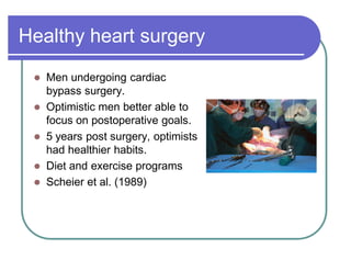 Healthy heart surgery
 Men undergoing cardiac
bypass surgery.
 Optimistic men better able to
focus on postoperative goals.
 5 years post surgery, optimists
had healthier habits.
 Diet and exercise programs
 Scheier et al. (1989)
 