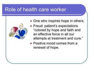 Role of health care worker
 One who inspires hope in others.
 Freud: patient¶s expectations
³colored by hope and faith and
an effective force in all our
attempts at treatment and cure.´
 Positive mood comes from a
renewal of hope.
 