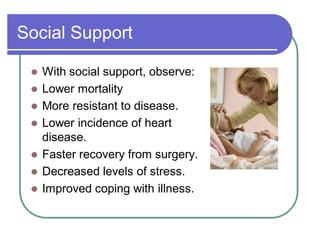 Social Support
 With social support, observe:
 Lower mortality
 More resistant to disease.
 Lower incidence of heart
disease.
 Faster recovery from surgery.
 Decreased levels of stress.
 Improved coping with illness.
 
