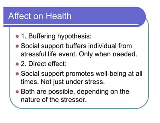 Affect on Health
 1. Buffering hypothesis:
 Social support buffers individual from
stressful life event. Only when needed.
 2. Direct effect:
 Social support promotes well-being at all
times. Not just under stress.
 Both are possible, depending on the
nature of the stressor.
 