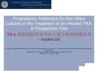 Prophylactic Antibiotics Do Not Affect Cultures in the Treatment of an Infected TKA: A Prospective Trial TKA 感染预防性使用抗生素不影响细菌培养 一项前瞻性试验 R. Stephen J. Burnett MD, FRCS(C), Ajay Aggarwal MD, Stephanie A. Givens RN, J. Thomas McClure MD, Patrick M. Morgan MD, Robert L. Barrack MD  Symposium: Papers Presented at the Annual Meetings of the Knee Society Online First ™ - August , 2009 