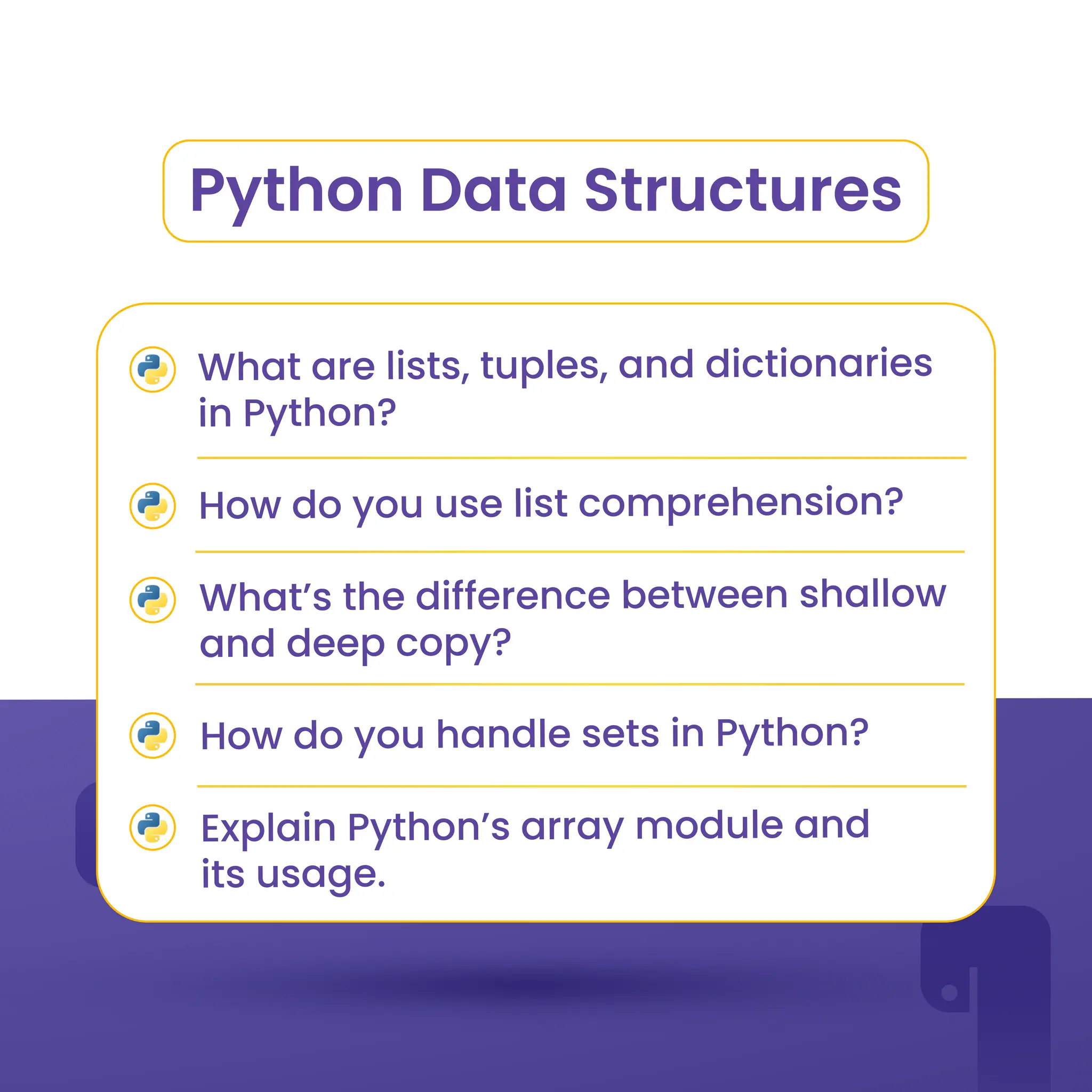 Python Data Structures
What are lists, tuples, and dictionaries
in Python?
How do you use list comprehension?
What’s the difference between shallow
and deep copy?
How do you handle sets in Python?
Explain Python’s array module and
its usage.