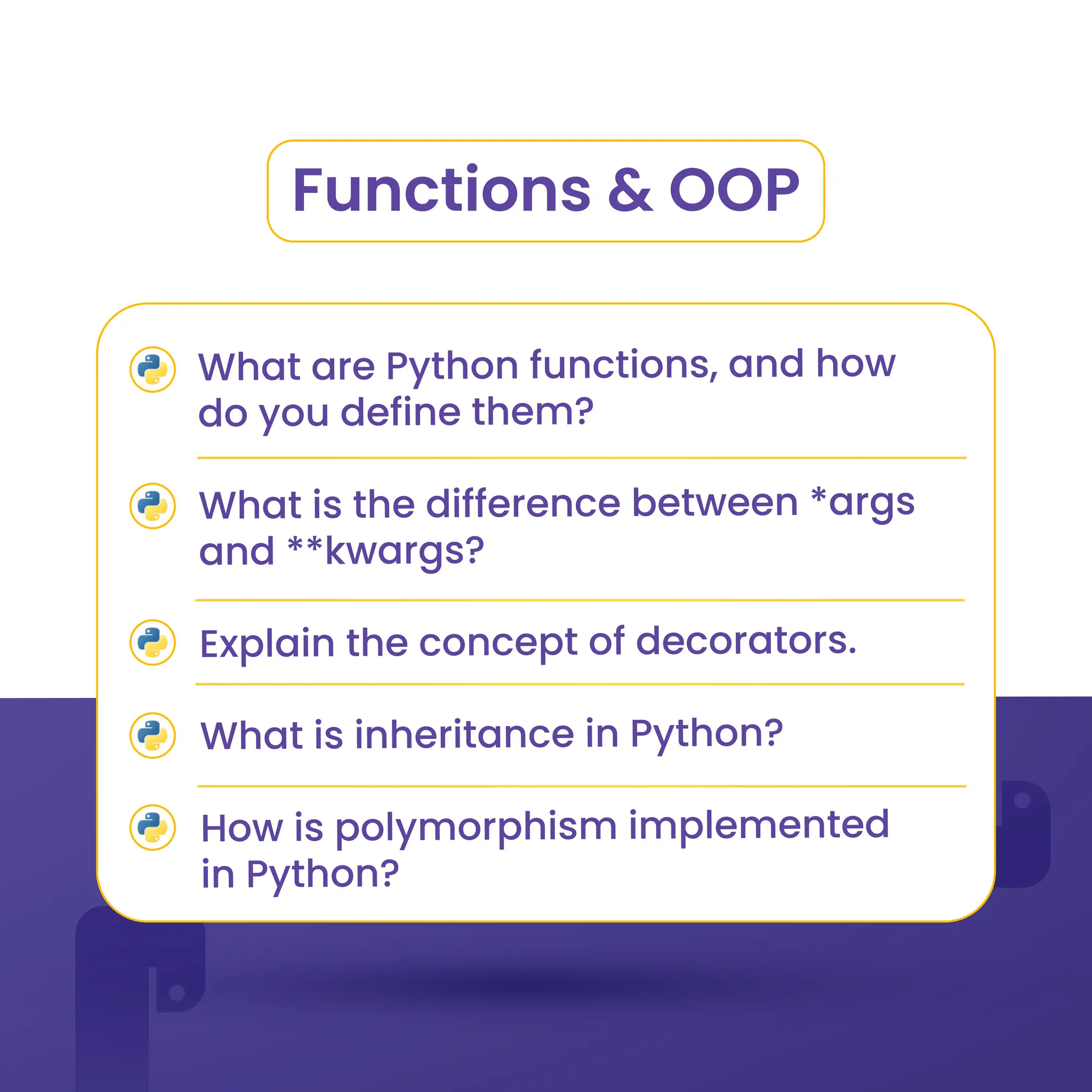 Functions & OOP
What are Python functions, and how
do you define them?
What is the difference between *args
and **kwargs?
Explain the concept of decorators.
What is inheritance in Python?
How is polymorphism implemented
in Python?