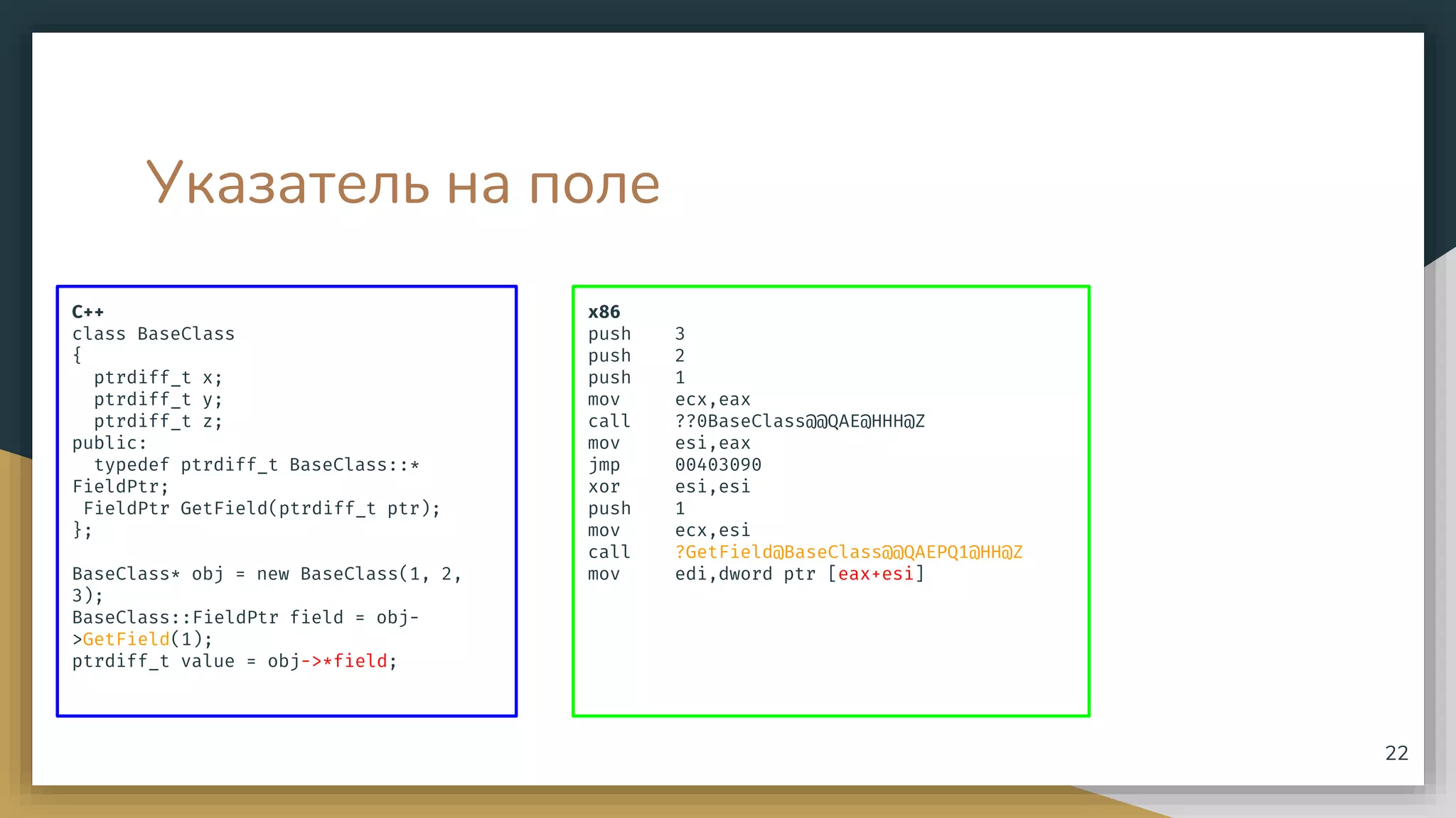 Указатель на поле
C++
class BaseClass
{
ptrdiff_t x;
ptrdiff_t y;
ptrdiff_t z;
public:
typedef ptrdiff_t BaseClass::*
FieldPtr;
FieldPtr GetField(ptrdiff_t ptr);
};
BaseClass* obj = new BaseClass(1, 2,
3);
BaseClass::FieldPtr field = obj-
>GetField(1);
ptrdiff_t value = obj->*field;
x86
push 3
push 2
push 1
mov ecx,eax
call ??0BaseClass@@QAE@HHH@Z
mov esi,eax
jmp 00403090
xor esi,esi
push 1
mov ecx,esi
call ?GetField@BaseClass@@QAEPQ1@HH@Z
mov edi,dword ptr [eax+esi]
22
 