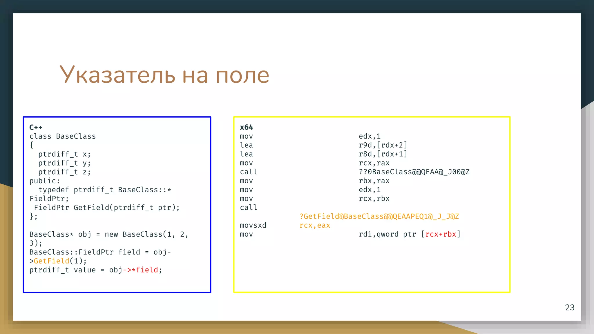 Указатель на поле
C++
class BaseClass
{
ptrdiff_t x;
ptrdiff_t y;
ptrdiff_t z;
public:
typedef ptrdiff_t BaseClass::*
FieldPtr;
FieldPtr GetField(ptrdiff_t ptr);
};
BaseClass* obj = new BaseClass(1, 2,
3);
BaseClass::FieldPtr field = obj-
>GetField(1);
ptrdiff_t value = obj->*field;
x64
mov edx,1
lea r9d,[rdx+2]
lea r8d,[rdx+1]
mov rcx,rax
call ??0BaseClass@@QEAA@_J00@Z
mov rbx,rax
mov edx,1
mov rcx,rbx
call
?GetField@BaseClass@@QEAAPEQ1@_J_J@Z
movsxd rcx,eax
mov rdi,qword ptr [rcx+rbx]
23
 