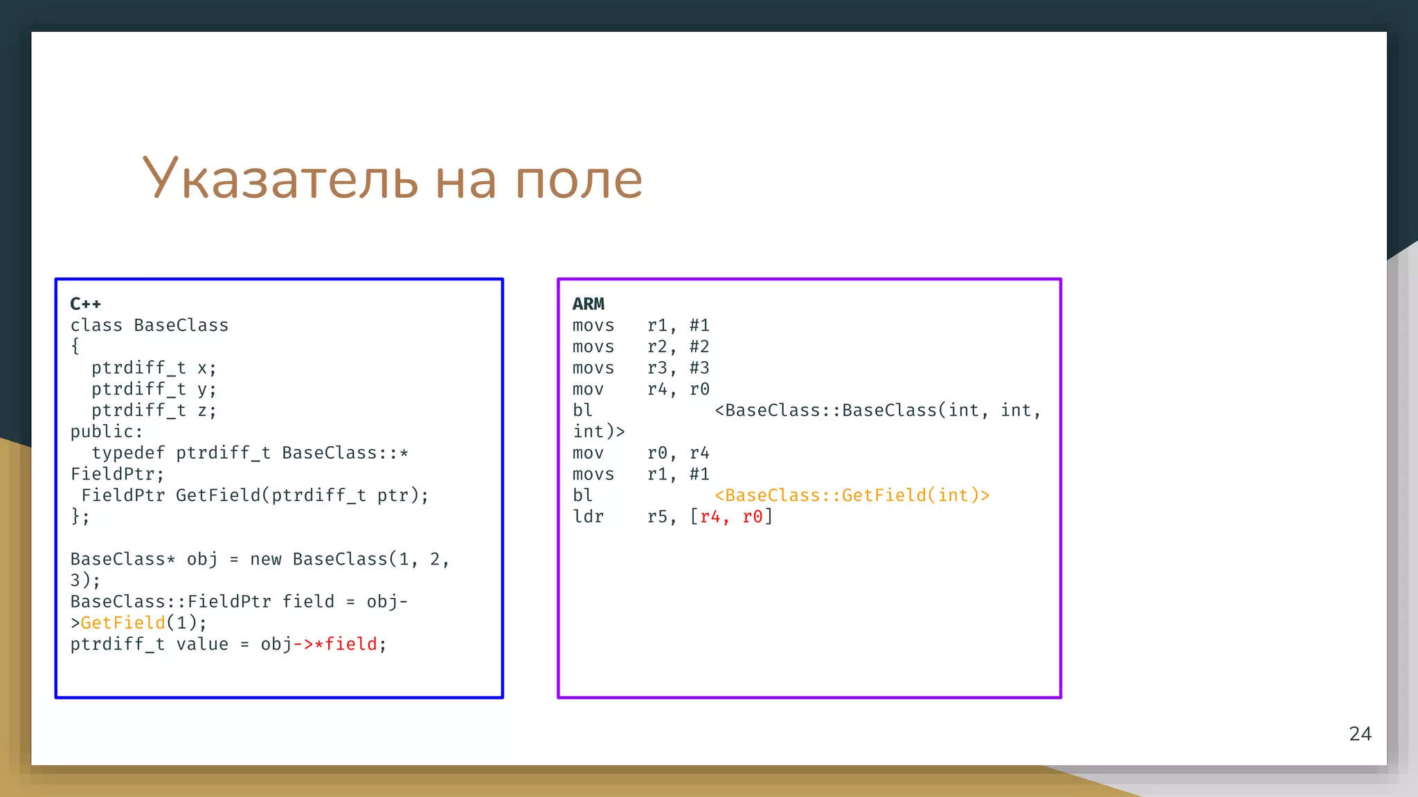 Указатель на поле
C++
class BaseClass
{
ptrdiff_t x;
ptrdiff_t y;
ptrdiff_t z;
public:
typedef ptrdiff_t BaseClass::*
FieldPtr;
FieldPtr GetField(ptrdiff_t ptr);
};
BaseClass* obj = new BaseClass(1, 2,
3);
BaseClass::FieldPtr field = obj-
>GetField(1);
ptrdiff_t value = obj->*field;
24
ARM
movs r1, #1
movs r2, #2
movs r3, #3
mov r4, r0
bl <BaseClass::BaseClass(int, int,
int)>
mov r0, r4
movs r1, #1
bl <BaseClass::GetField(int)>
ldr r5, [r4, r0]
 