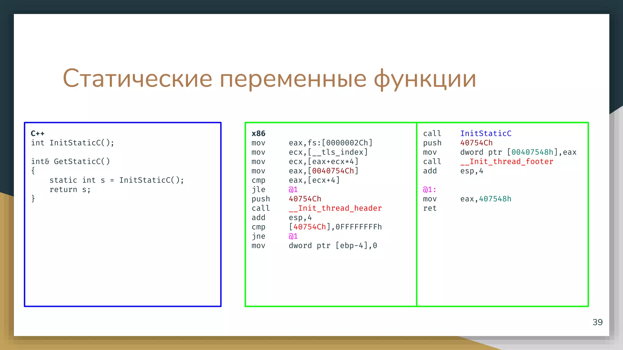 Статические переменные функции
C++
int InitStaticC();
int& GetStaticC()
{
static int s = InitStaticC();
return s;
}
39
x86
mov eax,fs:[0000002Ch]
mov ecx,[__tls_index]
mov ecx,[eax+ecx*4]
mov eax,[0040754Ch]
cmp eax,[ecx+4]
jle @1
push 40754Ch
call __Init_thread_header
add esp,4
cmp [40754Ch],0FFFFFFFFh
jne @1
mov dword ptr [ebp-4],0
call InitStaticC
push 40754Ch
mov dword ptr [00407548h],eax
call __Init_thread_footer
add esp,4
@1:
mov eax,407548h
ret
 