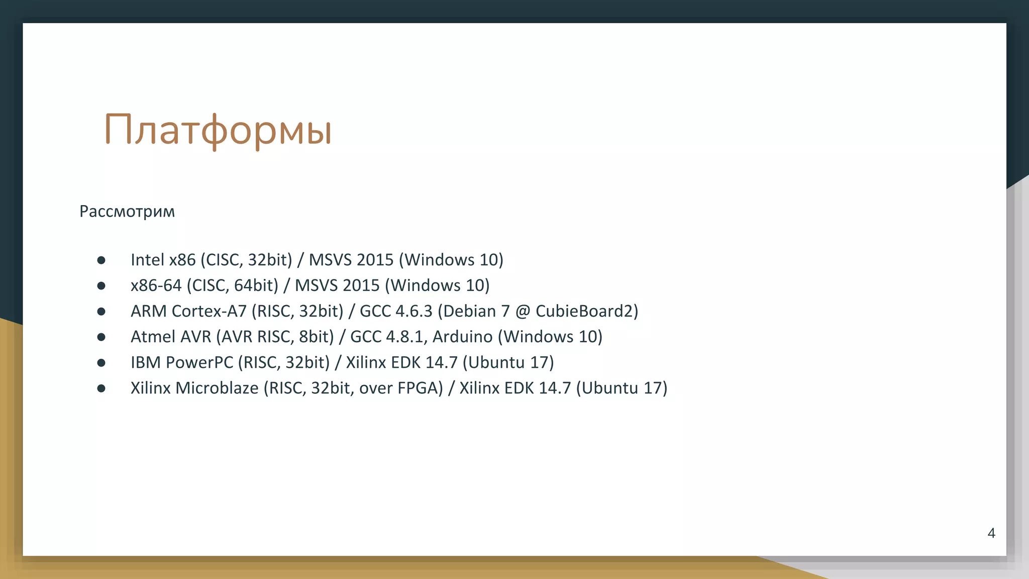 Платформы
Рассмотрим
● Intel x86 (CISC, 32bit) / MSVS 2015 (Windows 10)
● x86-64 (CISC, 64bit) / MSVS 2015 (Windows 10)
● ARM Cortex-A7 (RISC, 32bit) / GCC 4.6.3 (Debian 7 @ CubieBoard2)
● Atmel AVR (AVR RISC, 8bit) / GCC 4.8.1, Arduino (Windows 10)
● IBM PowerPC (RISC, 32bit) / Xilinx EDK 14.7 (Ubuntu 17)
● Xilinx Microblaze (RISC, 32bit, over FPGA) / Xilinx EDK 14.7 (Ubuntu 17)
4
 