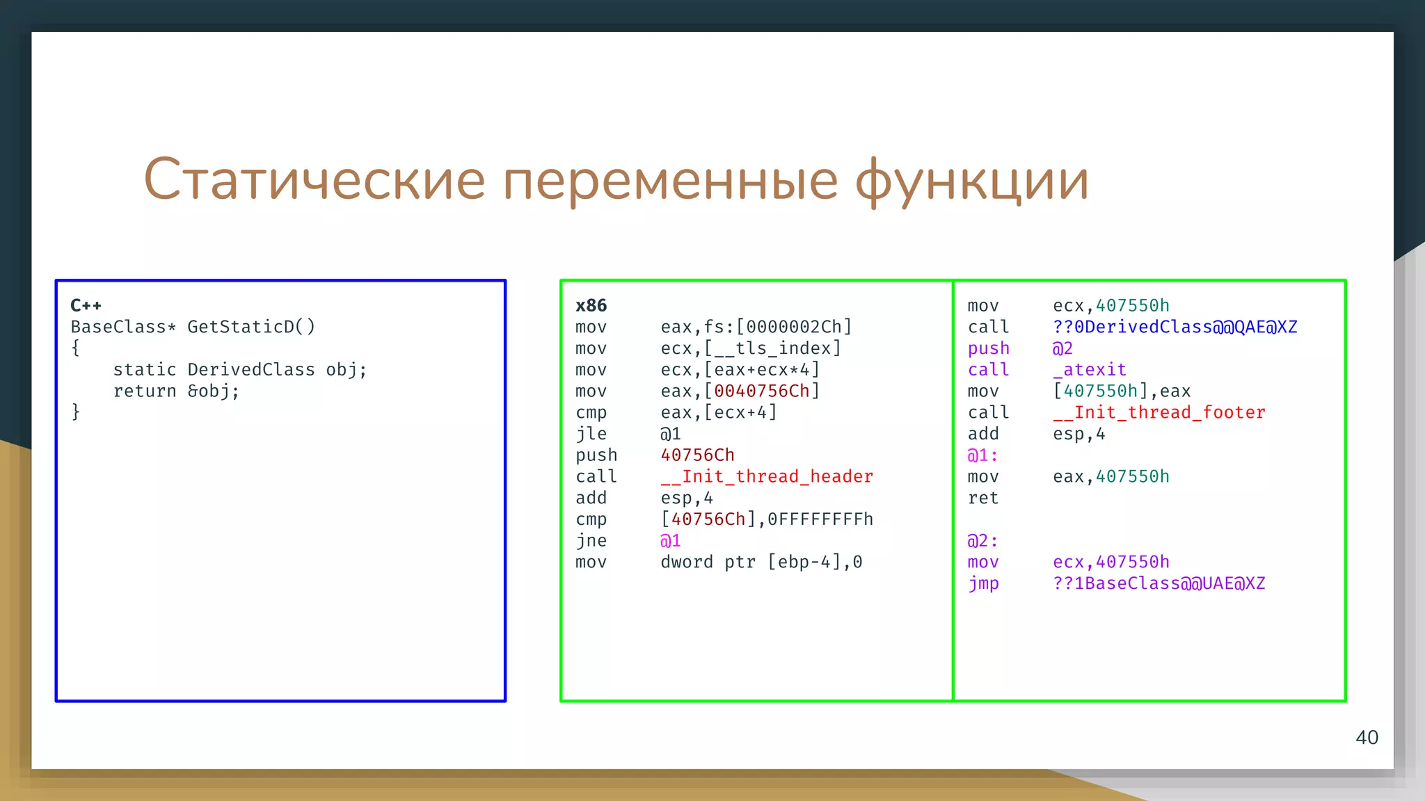 Статические переменные функции
C++
BaseClass* GetStaticD()
{
static DerivedClass obj;
return &obj;
}
40
x86
mov eax,fs:[0000002Ch]
mov ecx,[__tls_index]
mov ecx,[eax+ecx*4]
mov eax,[0040756Ch]
cmp eax,[ecx+4]
jle @1
push 40756Ch
call __Init_thread_header
add esp,4
cmp [40756Ch],0FFFFFFFFh
jne @1
mov dword ptr [ebp-4],0
mov ecx,407550h
call ??0DerivedClass@@QAE@XZ
push @2
call _atexit
mov [407550h],eax
call __Init_thread_footer
add esp,4
@1:
mov eax,407550h
ret
@2:
mov ecx,407550h
jmp ??1BaseClass@@UAE@XZ
 