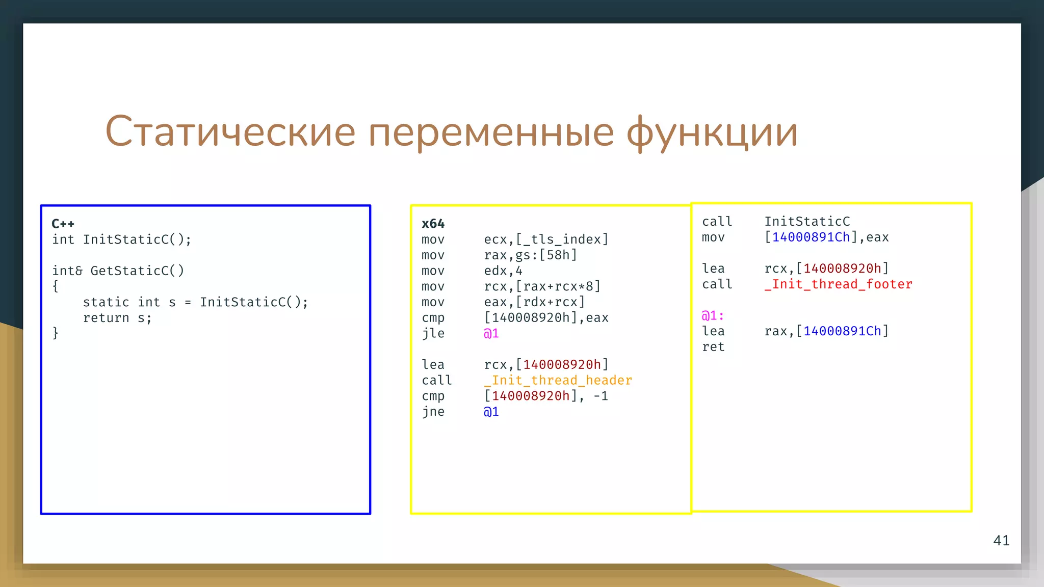 Статические переменные функции
C++
int InitStaticC();
int& GetStaticC()
{
static int s = InitStaticC();
return s;
}
41
x64
mov ecx,[_tls_index]
mov rax,gs:[58h]
mov edx,4
mov rcx,[rax+rcx*8]
mov eax,[rdx+rcx]
cmp [140008920h],eax
jle @1
lea rcx,[140008920h]
call _Init_thread_header
cmp [140008920h], -1
jne @1
call InitStaticC
mov [14000891Ch],eax
lea rcx,[140008920h]
call _Init_thread_footer
@1:
lea rax,[14000891Ch]
ret
 