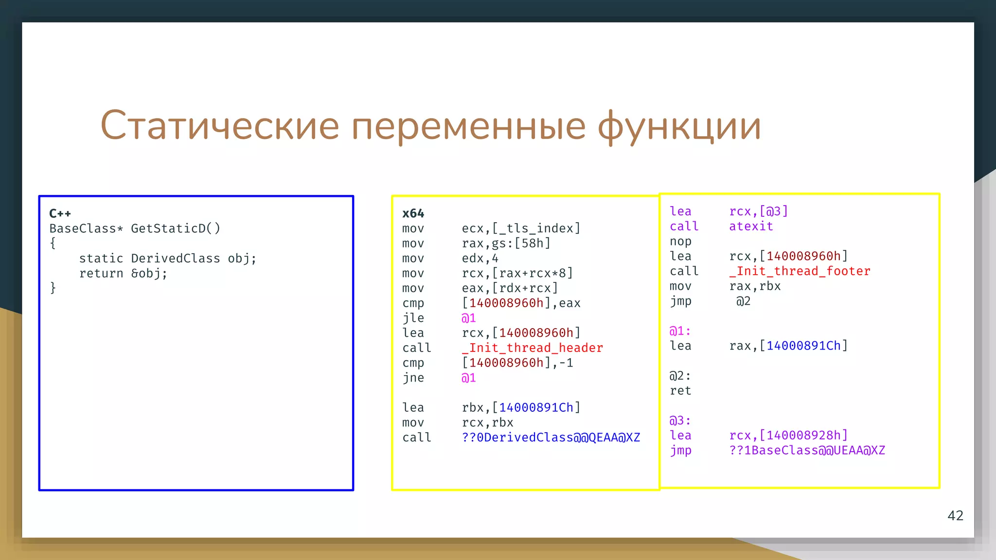Статические переменные функции
C++
BaseClass* GetStaticD()
{
static DerivedClass obj;
return &obj;
}
42
x64
mov ecx,[_tls_index]
mov rax,gs:[58h]
mov edx,4
mov rcx,[rax+rcx*8]
mov eax,[rdx+rcx]
cmp [140008960h],eax
jle @1
lea rcx,[140008960h]
call _Init_thread_header
cmp [140008960h],-1
jne @1
lea rbx,[14000891Ch]
mov rcx,rbx
call ??0DerivedClass@@QEAA@XZ
lea rcx,[@3]
call atexit
nop
lea rcx,[140008960h]
call _Init_thread_footer
mov rax,rbx
jmp @2
@1:
lea rax,[14000891Ch]
@2:
ret
@3:
lea rcx,[140008928h]
jmp ??1BaseClass@@UEAA@XZ
 