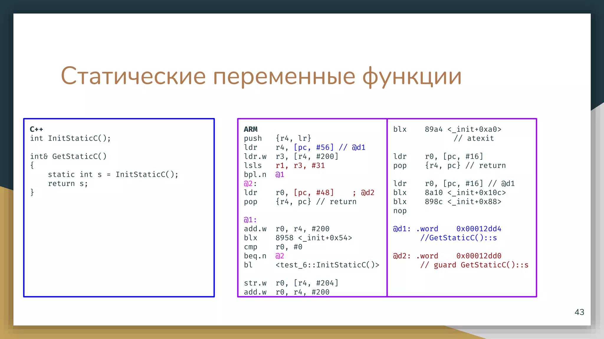 Статические переменные функции
C++
int InitStaticC();
int& GetStaticC()
{
static int s = InitStaticC();
return s;
}
43
ARM
push {r4, lr}
ldr r4, [pc, #56] // @d1
ldr.w r3, [r4, #200]
lsls r1, r3, #31
bpl.n @1
@2:
ldr r0, [pc, #48] ; @d2
pop {r4, pc} // return
@1:
add.w r0, r4, #200
blx 8958 <_init+0x54>
cmp r0, #0
beq.n @2
bl <test_6::InitStaticC()>
str.w r0, [r4, #204]
add.w r0, r4, #200
blx 89a4 <_init+0xa0>
// atexit
ldr r0, [pc, #16]
pop {r4, pc} // return
ldr r0, [pc, #16] // @d1
blx 8a10 <_init+0x10c>
blx 898c <_init+0x88>
nop
@d1: .word 0x00012dd4
//GetStaticC()::s
@d2: .word 0x00012dd0
// guard GetStaticC()::s
 