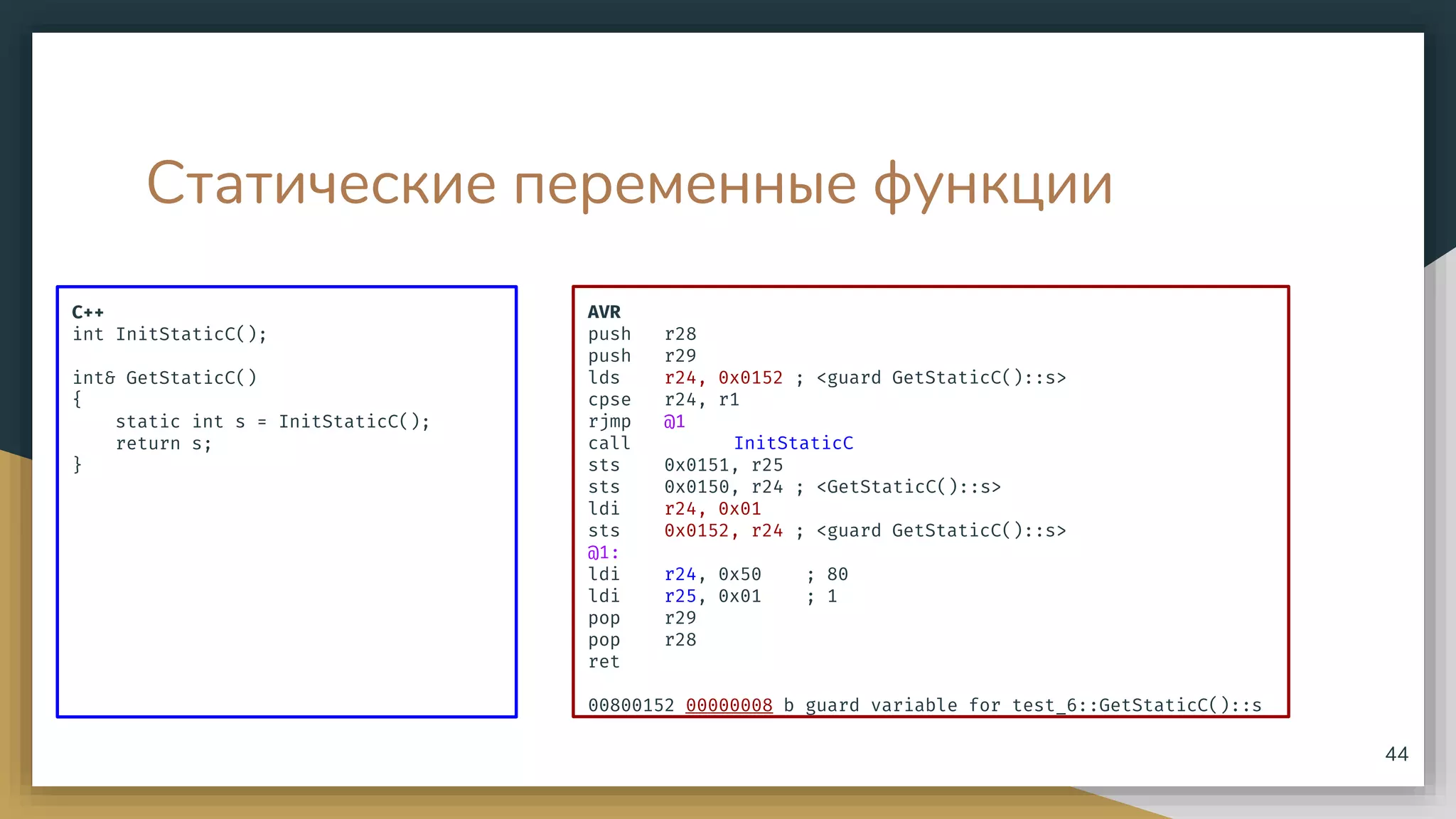 Статические переменные функции
C++
int InitStaticC();
int& GetStaticC()
{
static int s = InitStaticC();
return s;
}
44
AVR
push r28
push r29
lds r24, 0x0152 ; <guard GetStaticC()::s>
cpse r24, r1
rjmp @1
call InitStaticC
sts 0x0151, r25
sts 0x0150, r24 ; <GetStaticC()::s>
ldi r24, 0x01
sts 0x0152, r24 ; <guard GetStaticC()::s>
@1:
ldi r24, 0x50 ; 80
ldi r25, 0x01 ; 1
pop r29
pop r28
ret
00800152 00000008 b guard variable for test_6::GetStaticC()::s
 