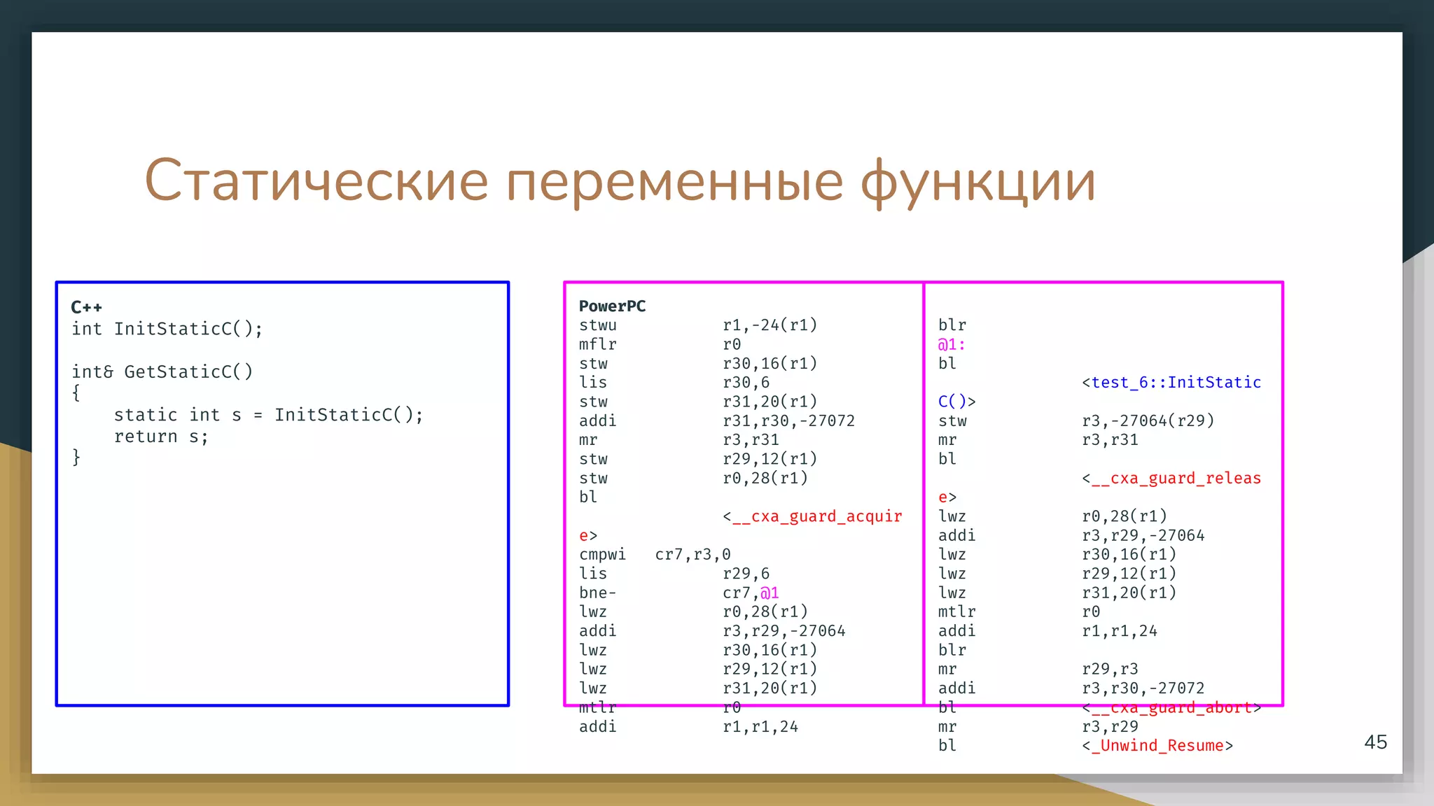 Статические переменные функции
C++
int InitStaticC();
int& GetStaticC()
{
static int s = InitStaticC();
return s;
}
45
PowerPC
stwu r1,-24(r1)
mflr r0
stw r30,16(r1)
lis r30,6
stw r31,20(r1)
addi r31,r30,-27072
mr r3,r31
stw r29,12(r1)
stw r0,28(r1)
bl
<__cxa_guard_acquir
e>
cmpwi cr7,r3,0
lis r29,6
bne- cr7,@1
lwz r0,28(r1)
addi r3,r29,-27064
lwz r30,16(r1)
lwz r29,12(r1)
lwz r31,20(r1)
mtlr r0
addi r1,r1,24
blr
@1:
bl
<test_6::InitStatic
C()>
stw r3,-27064(r29)
mr r3,r31
bl
<__cxa_guard_releas
e>
lwz r0,28(r1)
addi r3,r29,-27064
lwz r30,16(r1)
lwz r29,12(r1)
lwz r31,20(r1)
mtlr r0
addi r1,r1,24
blr
mr r29,r3
addi r3,r30,-27072
bl <__cxa_guard_abort>
mr r3,r29
bl <_Unwind_Resume>
 