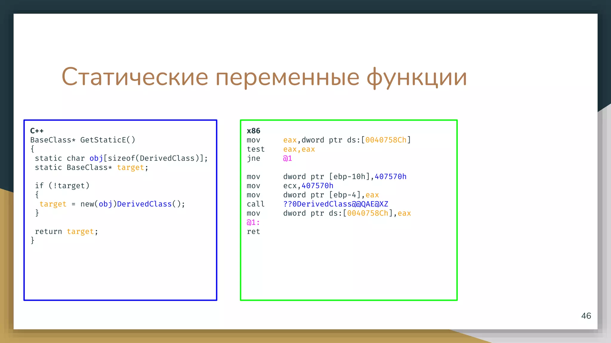 Статические переменные функции
C++
BaseClass* GetStaticE()
{
static char obj[sizeof(DerivedClass)];
static BaseClass* target;
if (!target)
{
target = new(obj)DerivedClass();
}
return target;
}
46
x86
mov eax,dword ptr ds:[0040758Ch]
test eax,eax
jne @1
mov dword ptr [ebp-10h],407570h
mov ecx,407570h
mov dword ptr [ebp-4],eax
call ??0DerivedClass@@QAE@XZ
mov dword ptr ds:[0040758Ch],eax
@1:
ret
 