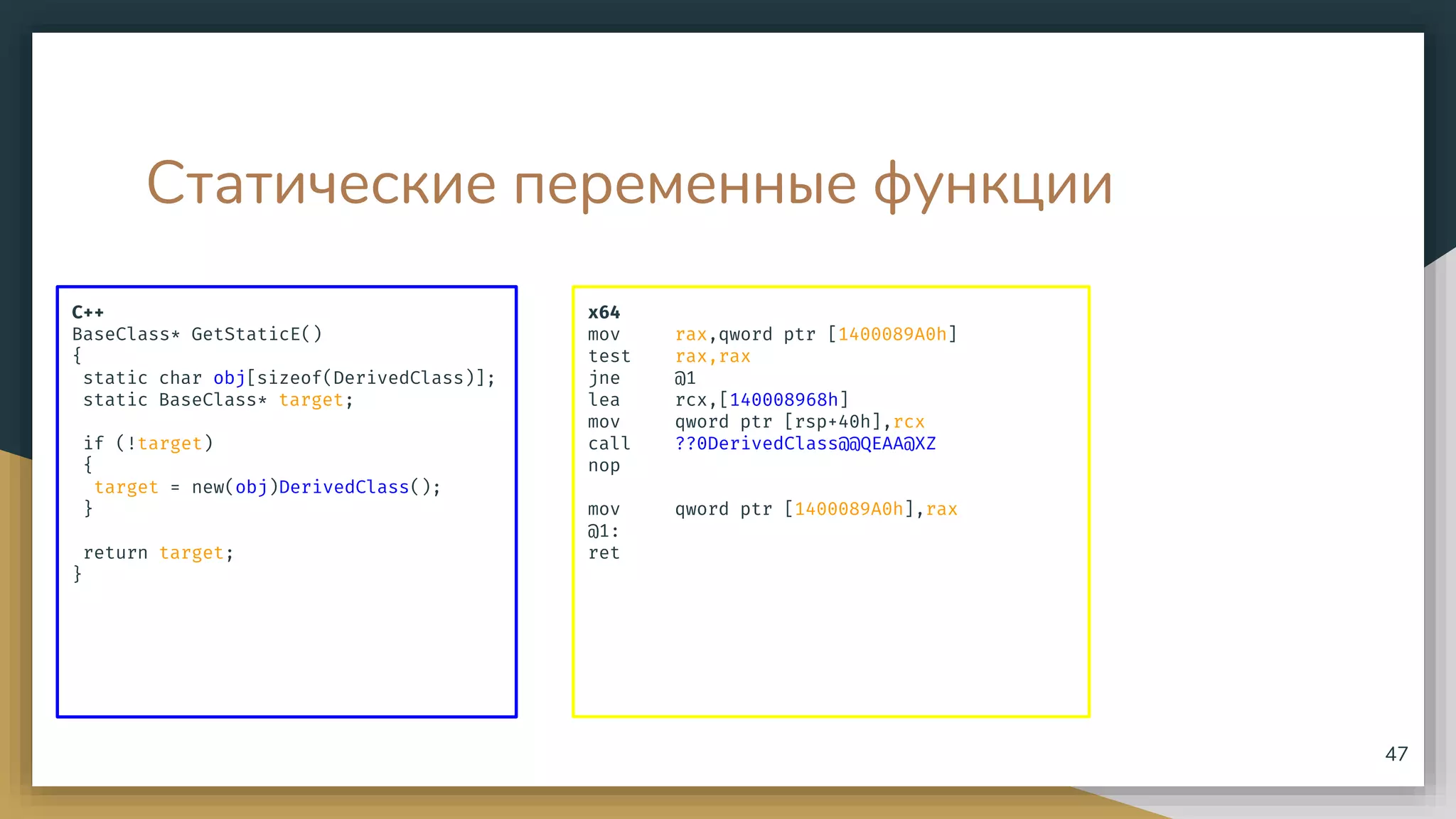 Статические переменные функции
C++
BaseClass* GetStaticE()
{
static char obj[sizeof(DerivedClass)];
static BaseClass* target;
if (!target)
{
target = new(obj)DerivedClass();
}
return target;
}
47
x64
mov rax,qword ptr [1400089A0h]
test rax,rax
jne @1
lea rcx,[140008968h]
mov qword ptr [rsp+40h],rcx
call ??0DerivedClass@@QEAA@XZ
nop
mov qword ptr [1400089A0h],rax
@1:
ret
 