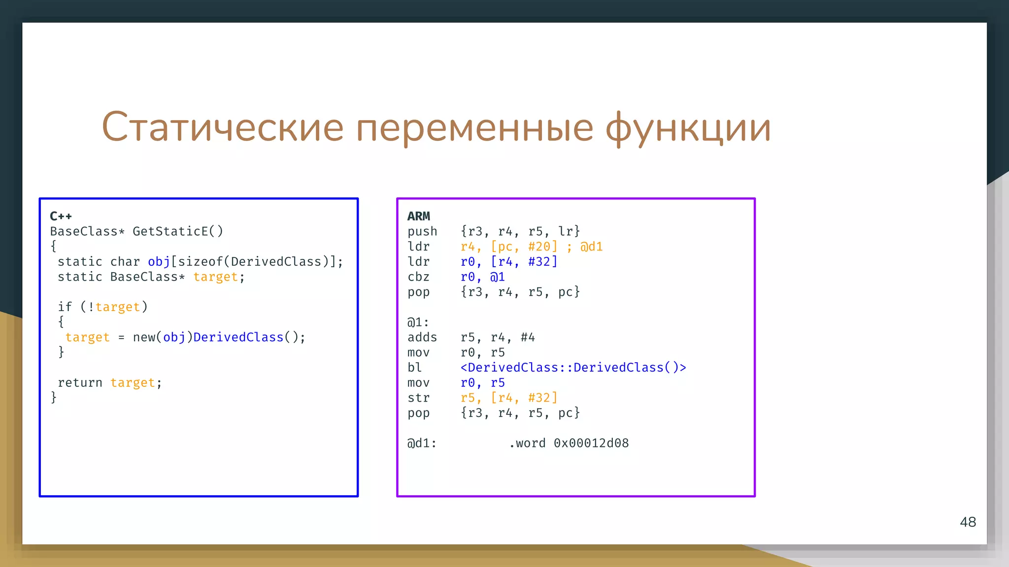 Статические переменные функции
C++
BaseClass* GetStaticE()
{
static char obj[sizeof(DerivedClass)];
static BaseClass* target;
if (!target)
{
target = new(obj)DerivedClass();
}
return target;
}
48
ARM
push {r3, r4, r5, lr}
ldr r4, [pc, #20] ; @d1
ldr r0, [r4, #32]
cbz r0, @1
pop {r3, r4, r5, pc}
@1:
adds r5, r4, #4
mov r0, r5
bl <DerivedClass::DerivedClass()>
mov r0, r5
str r5, [r4, #32]
pop {r3, r4, r5, pc}
@d1: .word 0x00012d08
 
