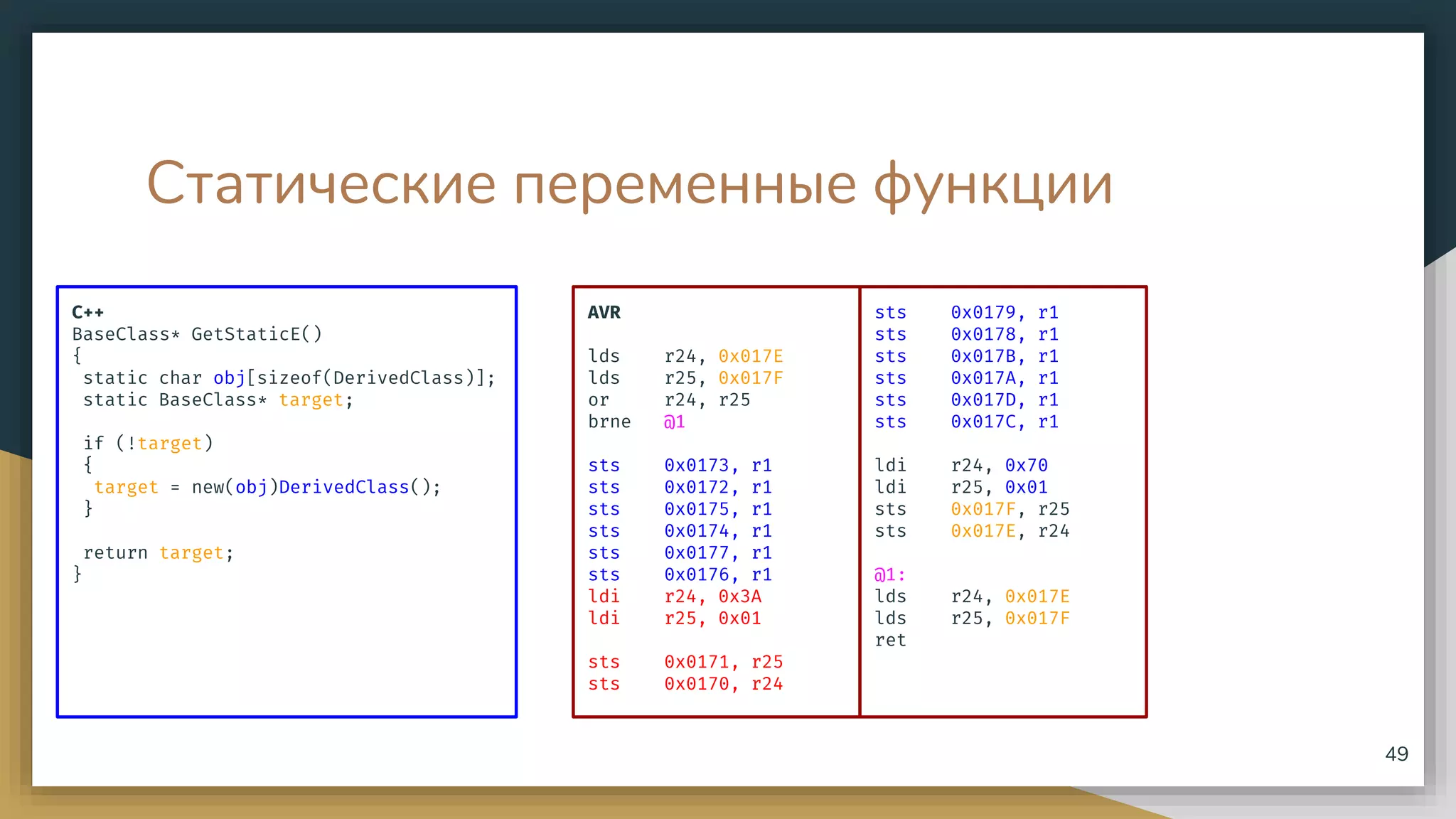 Статические переменные функции
C++
BaseClass* GetStaticE()
{
static char obj[sizeof(DerivedClass)];
static BaseClass* target;
if (!target)
{
target = new(obj)DerivedClass();
}
return target;
}
49
AVR
lds r24, 0x017E
lds r25, 0x017F
or r24, r25
brne @1
sts 0x0173, r1
sts 0x0172, r1
sts 0x0175, r1
sts 0x0174, r1
sts 0x0177, r1
sts 0x0176, r1
ldi r24, 0x3A
ldi r25, 0x01
sts 0x0171, r25
sts 0x0170, r24
sts 0x0179, r1
sts 0x0178, r1
sts 0x017B, r1
sts 0x017A, r1
sts 0x017D, r1
sts 0x017C, r1
ldi r24, 0x70
ldi r25, 0x01
sts 0x017F, r25
sts 0x017E, r24
@1:
lds r24, 0x017E
lds r25, 0x017F
ret
 