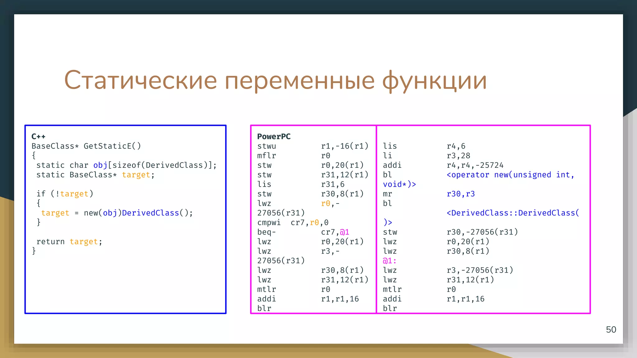 Статические переменные функции
C++
BaseClass* GetStaticE()
{
static char obj[sizeof(DerivedClass)];
static BaseClass* target;
if (!target)
{
target = new(obj)DerivedClass();
}
return target;
}
50
PowerPC
stwu r1,-16(r1)
mflr r0
stw r0,20(r1)
stw r31,12(r1)
lis r31,6
stw r30,8(r1)
lwz r0,-
27056(r31)
cmpwi cr7,r0,0
beq- cr7,@1
lwz r0,20(r1)
lwz r3,-
27056(r31)
lwz r30,8(r1)
lwz r31,12(r1)
mtlr r0
addi r1,r1,16
blr
lis r4,6
li r3,28
addi r4,r4,-25724
bl <operator new(unsigned int,
void*)>
mr r30,r3
bl
<DerivedClass::DerivedClass(
)>
stw r30,-27056(r31)
lwz r0,20(r1)
lwz r30,8(r1)
@1:
lwz r3,-27056(r31)
lwz r31,12(r1)
mtlr r0
addi r1,r1,16
blr
 