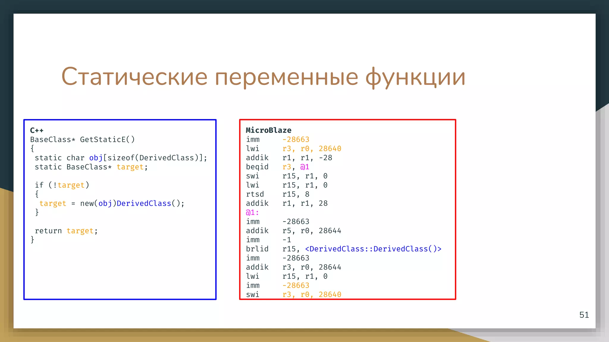 Статические переменные функции
C++
BaseClass* GetStaticE()
{
static char obj[sizeof(DerivedClass)];
static BaseClass* target;
if (!target)
{
target = new(obj)DerivedClass();
}
return target;
}
51
MicroBlaze
imm -28663
lwi r3, r0, 28640
addik r1, r1, -28
beqid r3, @1
swi r15, r1, 0
lwi r15, r1, 0
rtsd r15, 8
addik r1, r1, 28
@1:
imm -28663
addik r5, r0, 28644
imm -1
brlid r15, <DerivedClass::DerivedClass()>
imm -28663
addik r3, r0, 28644
lwi r15, r1, 0
imm -28663
swi r3, r0, 28640
 