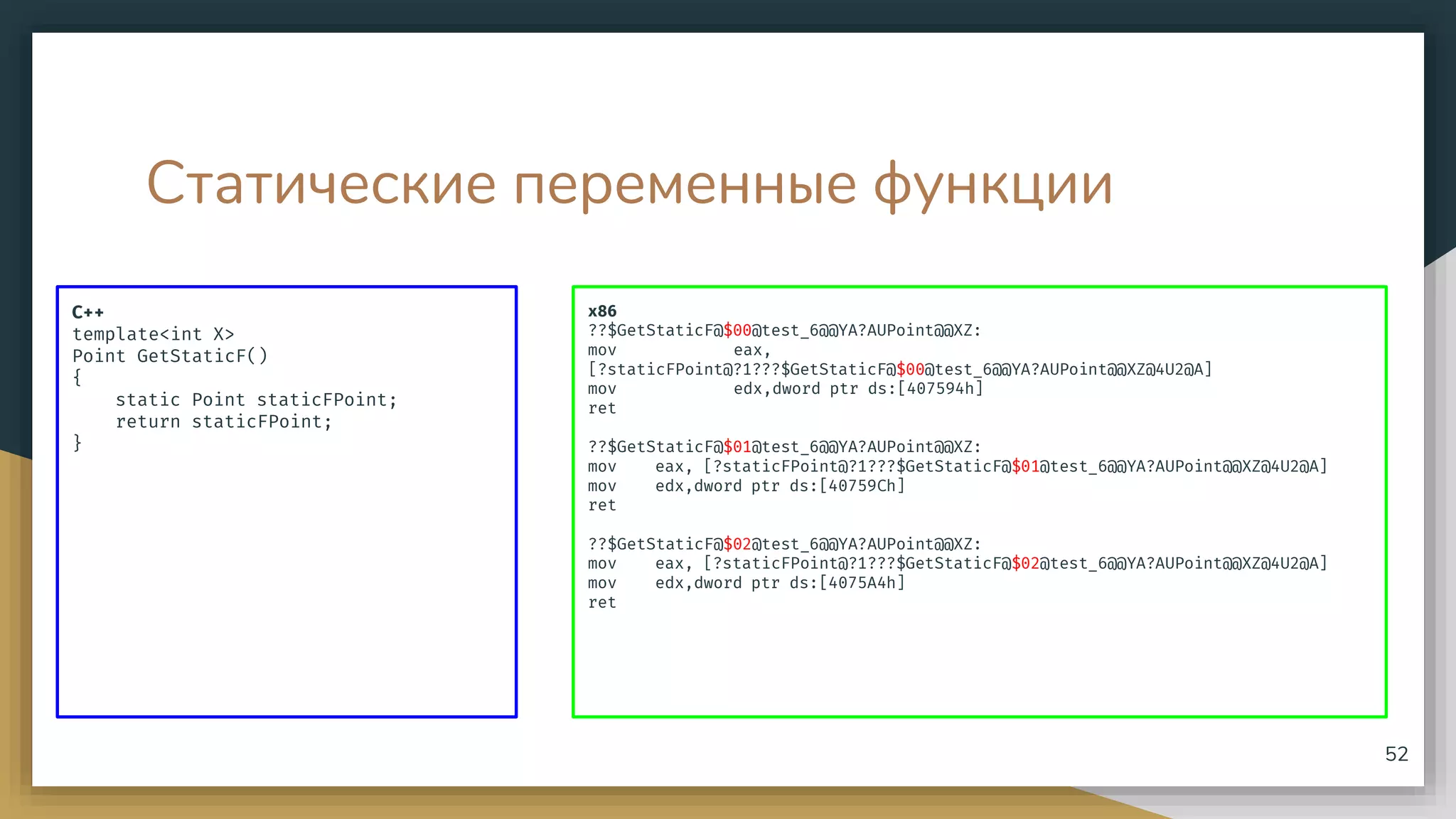 Статические переменные функции
C++
template<int X>
Point GetStaticF()
{
static Point staticFPoint;
return staticFPoint;
}
52
x86
??$GetStaticF@$00@test_6@@YA?AUPoint@@XZ:
mov eax,
[?staticFPoint@?1???$GetStaticF@$00@test_6@@YA?AUPoint@@XZ@4U2@A]
mov edx,dword ptr ds:[407594h]
ret
??$GetStaticF@$01@test_6@@YA?AUPoint@@XZ:
mov eax, [?staticFPoint@?1???$GetStaticF@$01@test_6@@YA?AUPoint@@XZ@4U2@A]
mov edx,dword ptr ds:[40759Ch]
ret
??$GetStaticF@$02@test_6@@YA?AUPoint@@XZ:
mov eax, [?staticFPoint@?1???$GetStaticF@$02@test_6@@YA?AUPoint@@XZ@4U2@A]
mov edx,dword ptr ds:[4075A4h]
ret
 