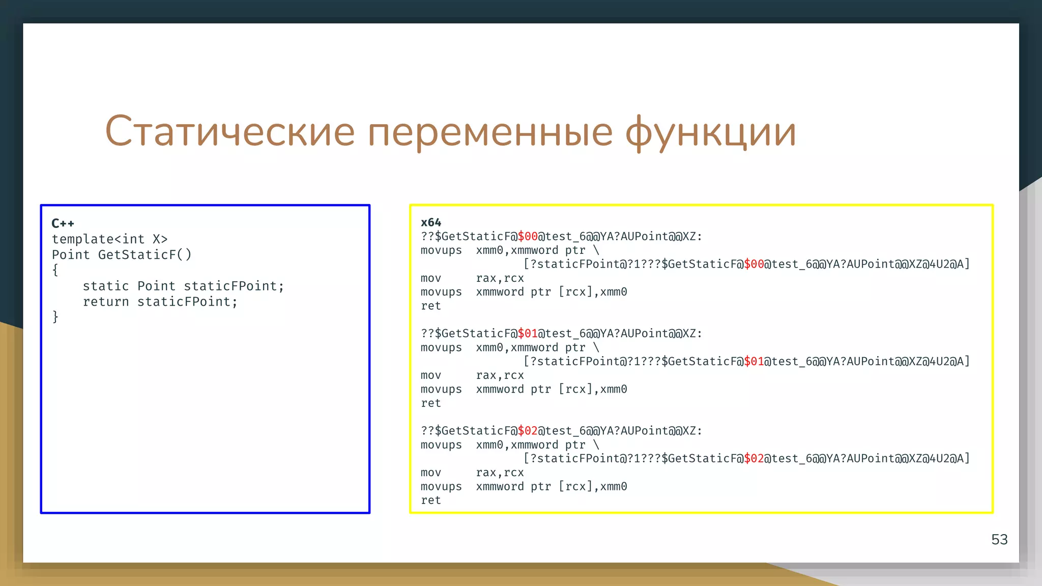 Статические переменные функции
C++
template<int X>
Point GetStaticF()
{
static Point staticFPoint;
return staticFPoint;
}
53
x64
??$GetStaticF@$00@test_6@@YA?AUPoint@@XZ:
movups xmm0,xmmword ptr 
[?staticFPoint@?1???$GetStaticF@$00@test_6@@YA?AUPoint@@XZ@4U2@A]
mov rax,rcx
movups xmmword ptr [rcx],xmm0
ret
??$GetStaticF@$01@test_6@@YA?AUPoint@@XZ:
movups xmm0,xmmword ptr 
[?staticFPoint@?1???$GetStaticF@$01@test_6@@YA?AUPoint@@XZ@4U2@A]
mov rax,rcx
movups xmmword ptr [rcx],xmm0
ret
??$GetStaticF@$02@test_6@@YA?AUPoint@@XZ:
movups xmm0,xmmword ptr 
[?staticFPoint@?1???$GetStaticF@$02@test_6@@YA?AUPoint@@XZ@4U2@A]
mov rax,rcx
movups xmmword ptr [rcx],xmm0
ret
 