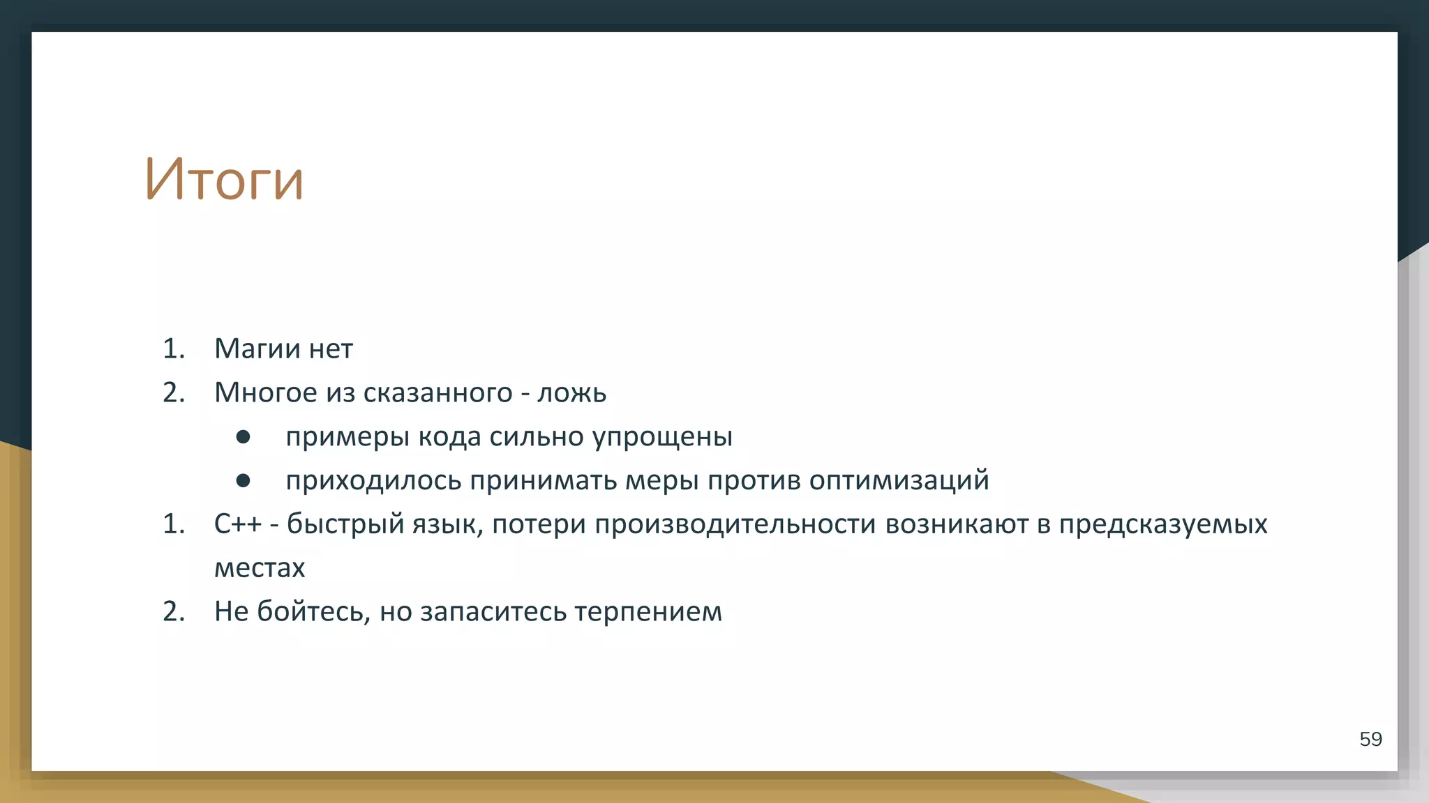 Итоги
1. Магии нет
2. Многое из сказанного - ложь
● примеры кода сильно упрощены
● приходилось принимать меры против оптимизаций
1. С++ - быстрый язык, потери производительности возникают в предсказуемых
местах
2. Не бойтесь, но запаситесь терпением
59
 