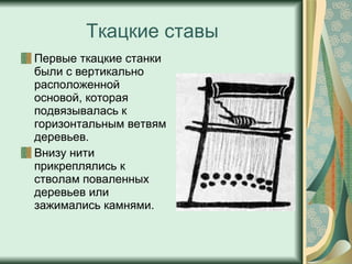 Ткацкие ставы Первые ткацкие станки были с вертикально расположенной основой, которая подвязывалась к горизонтальным ветвям деревьев.  Внизу нити прикреплялись к стволам поваленных деревьев или зажимались камнями. 