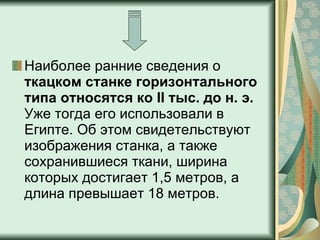 Наиболее ранние сведения о  ткацком станке горизонтального типа относятся ко II тыс. до н. э.  Уже тогда его использовали в Египте. Об этом свидетельствуют изображения станка, а также сохранившиеся ткани, ширина которых достигает 1,5 метров, а длина превышает 18 метров. 