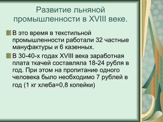 Развитие льняной промышленности в XVIII веке. В это время в текстильной промышленности работали 32 частные мануфактуры и 6 казенных. В 30-40-х годах XVIII века заработная плата ткачей составляла 18-24 рубля в год. При этом на пропитание одного человека было необходимо 7 рублей в год (1 кг хлеба=0,8 копейки)   