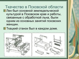 Ткачество в Псковской области Лен был основной земледельческой культурой в Псковском крае и работы, связанные с обработкой льна, были одним из основных занятий псковских женщин.  Ткацкий станок был в каждом доме.  