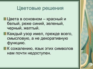 Цветовые решения Цвета в основном – красный и белый, реже синий, зеленый, черный, желтый.  Каждый узор имел, прежде всего, смысловую, а не декоративную функцию.  К сожалению, язык этих символов нам почти недоступен. 