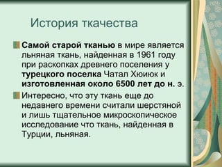 История ткачества Самой старой тканью  в мире является льняная ткань, найденная в 1961 году при раскопках древнего поселения у  турецкого поселка  Чатал Хюиюк и  изготовленная около   6500 лет до н.  э.  Интересно, что эту ткань еще до недавнего времени считали шерстяной и лишь тщательное микроскопическое исследование что ткань, найденная в Турции, льняная.  