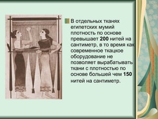 В отдельных тканях египетских мумий плотность по основе превышает  200  нитей на сантиметр, в то время как современное ткацкое оборудование не позволяет вырабатывать ткани с плотностью по основе большей чем  150  нитей на сантиметр.   