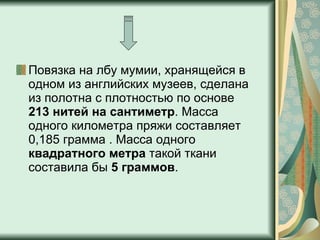 Повязка на лбу мумии, хранящейся в одном из английских музеев, сделана из полотна с плотностью по основе  213 нитей на сантиметр . Масса одного километра пряжи составляет 0,185 грамма . Масса одного  квадратного метра  такой ткани составила бы  5 граммов .  