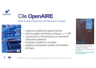 Cíle OpenAIRE
Open Access Infrastructure for Research in Europe

• realizace politiky Evropské komise
• pilotní projekt otevřeného přístupu v 7. RP
• vybudování e-infrastruktury pro otevřeně
přístupné publikace
• propojení publikací s projekty
• podpora a prosazení politiky otevřeného
přístupu

INFORUM 2013: 19. ročník konference o profesionálních informačních zdrojích. Praha, 21.–22. 5. 2013.

Implementing Open Access
Mandates in Europe
OpenAIRE Study on the Development of
Open Access
http://webdoc.sub.gwdg.de/univerlag/20
12/oa_mandates.pdf

 